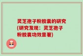 灵芝孢子粉胶囊的研究(研究发现：灵芝孢子粉胶囊功效显著)