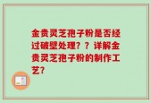金贵灵芝孢子粉是否经过破壁处理？？详解金贵灵芝孢子粉的制作工艺？