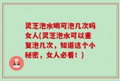 灵芝泡水喝可泡几次吗女人(灵芝泡水可以重复泡几次，知道这个小秘密，女人必看！)