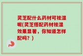 灵芝配什么药材可祛湿呢(灵芝搭配药材祛湿效果显著，你知道怎样配吗？)