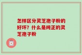 怎样区分灵芝孢子粉的好坏？什么是纯正的灵芝孢子粉