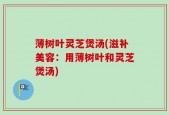 薄树叶灵芝煲汤(滋补美容：用薄树叶和灵芝煲汤)