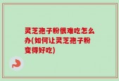 灵芝孢子粉很难吃怎么办(如何让灵芝孢子粉变得好吃)