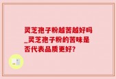 灵芝孢子粉越苦越好吗_灵芝孢子粉的苦味是否代表品质更好？