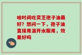 啥时间吃灵芝孢子油最好？想问一下，孢子油直接用温开水服用，效果好吗