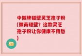 中微牌碰壁灵芝孢子粉(微商碰壁？这款灵芝孢子粉让你健康不用愁)