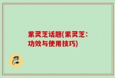 紫灵芝话题(紫灵芝：功效与使用技巧)