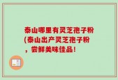 泰山哪里有灵芝孢子粉(泰山出产灵芝孢子粉，尝鲜美味佳品！