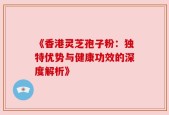 《香港灵芝孢子粉：独特优势与健康功效的深度解析》