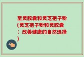 至灵胶囊和灵芝孢子粉(灵芝孢子粉和灵胶囊：改善健康的自然选择)