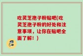 吃灵芝孢子粉贴吧(吃灵芝孢子粉的好处和注意事项，让你在贴吧全面了解！)