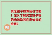 灵芝孢子粉寿仙谷功能？深入了解灵芝孢子粉的功效及其在寿仙谷的应用？