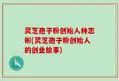灵芝孢子粉创始人林志彬(灵芝孢子粉创始人的创业故事)