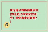 林芝孢子粉癌症能否吃(林芝孢子粉安全性研究：癌症患者可食用？)