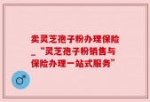 卖灵芝孢子粉办理保险_“灵芝孢子粉销售与保险办理一站式服务”