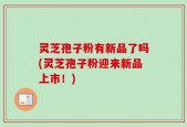 灵芝孢子粉有新品了吗(灵芝孢子粉迎来新品上市！)