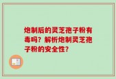 炮制后的灵芝孢子粉有毒吗？解析炮制灵芝孢子粉的安全性？