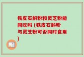 铁皮石斛粉和灵芝粉能同吃吗 (铁皮石斛粉与灵芝粉可否同时食用)