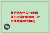 灵芝汤和什么一起煲(灵芝汤搭配的神器，让你煲出健康好滋味)