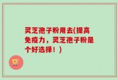 灵芝孢子粉用去(提高免疫力，灵芝孢子粉是个好选择！)