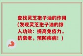 查找灵芝孢子油的作用(发现灵芝孢子油的惊人功效：提高免疫力，抗衰老，预防疾病！)