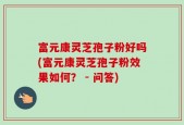 富元康灵芝孢子粉好吗(富元康灵芝孢子粉效果如何？ - 问答)