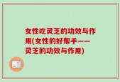 女性吃灵芝的功效与作用(女性的好帮手——灵芝的功效与作用)