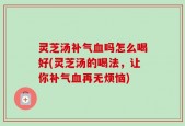 灵芝汤补气血吗怎么喝好(灵芝汤的喝法，让你补气血再无烦恼)