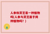 人参和灵芝是一种植物吗(人参与灵芝属于同种植物吗？)