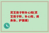 灵芝孢子粉补心阳(灵芝孢子粉，补心阳，调身体，护健康)