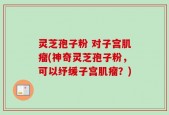 灵芝孢子粉 对子宫肌瘤(神奇灵芝孢子粉，可以纾缓子宫肌瘤？)