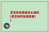 灵芝放包装袋怎么装的(灵芝如何包装放置？)