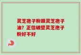 灵芝孢子粉跟灵芝孢子油？正信破壁灵芝孢子粉好不好