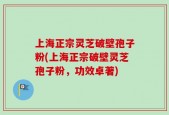 上海正宗灵芝破壁孢子粉(上海正宗破壁灵芝孢子粉，功效卓著)