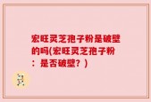 宏旺灵芝孢子粉是破壁的吗(宏旺灵芝孢子粉：是否破壁？)
