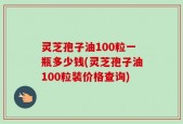 灵芝孢子油100粒一瓶多少钱(灵芝孢子油100粒装价格查询)