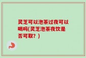 灵芝可以泡茶过夜可以喝吗(灵芝泡茶夜饮是否可取？)