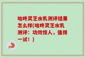 咕咚灵芝水乳测评结果怎么样(咕咚灵芝水乳测评：功效惊人，值得一试！)