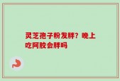 灵芝孢子粉发胖？晚上吃阿胶会胖吗