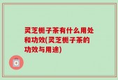 灵芝栀子茶有什么用处和功效(灵芝栀子茶的功效与用途)