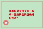 红参粉灵芝孢子粉一起喝？健康饮品的正确搭配方法？