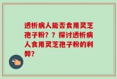 透析病人能否食用灵芝孢子粉？？探讨透析病人食用灵芝孢子粉的利弊？