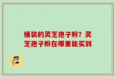 桶装的灵芝孢子粉？灵芝孢子粉在哪里能买到