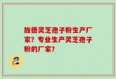 旌德灵芝孢子粉生产厂家？专业生产灵芝孢子粉的厂家？