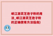 岷江源灵芝孢子粉的用法_岷江源灵芝孢子粉的正确使用方法指南)