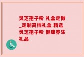灵芝孢子粉 礼盒定做_定制高档礼盒 精选灵芝孢子粉 健康养生礼品