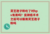 灵芝孢子粉吃了对hpv有用吗？宫颈癌手术之后可以服用灵芝孢子粉吗