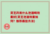灵芝药用什么泡酒喝效果好(灵芝泡酒效果如何？推荐最佳方法)