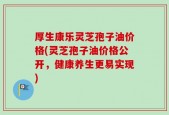 厚生康乐灵芝孢子油价格(灵芝孢子油价格公开，健康养生更易实现)