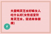 大量喝灵芝水好嘛女人吃什么好(女性适宜饮用灵芝水，促进身体健康)